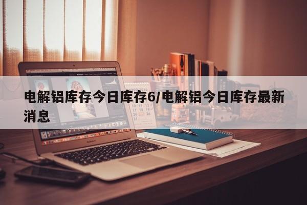 电解铝库存今日库存6/电解铝今日库存最新消息