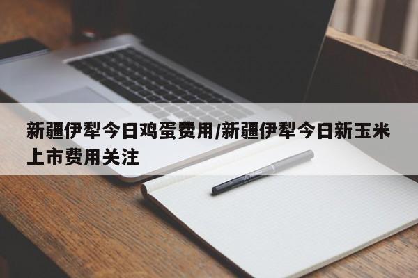 新疆伊犁今日鸡蛋费用/新疆伊犁今日新玉米上市费用关注