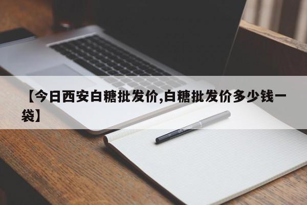 【今日西安白糖批发价,白糖批发价多少钱一袋】