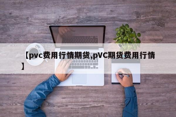 【pvc费用行情期货,pVC期货费用行情】