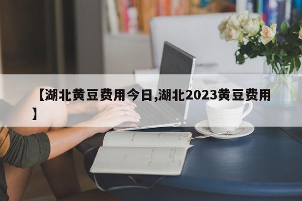 【湖北黄豆费用今日,湖北2023黄豆费用】