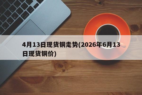4月13日现货铜走势(2026年6月13日现货铜价)