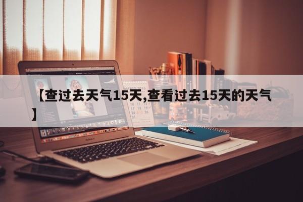 【查过去天气15天,查看过去15天的天气】