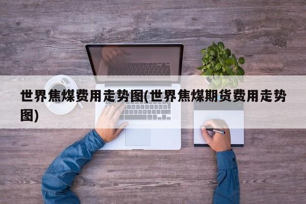 世界焦煤费用走势图(世界焦煤期货费用走势图)