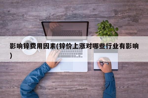 影响锌费用因素(锌价上涨对哪些行业有影响)