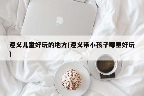 遵义儿童好玩的地方(遵义带小孩子哪里好玩)