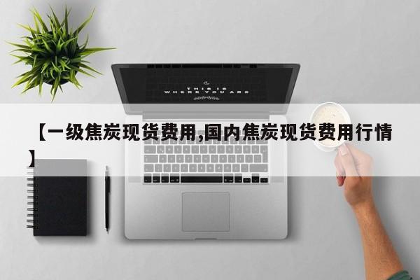 【一级焦炭现货费用,国内焦炭现货费用行情】