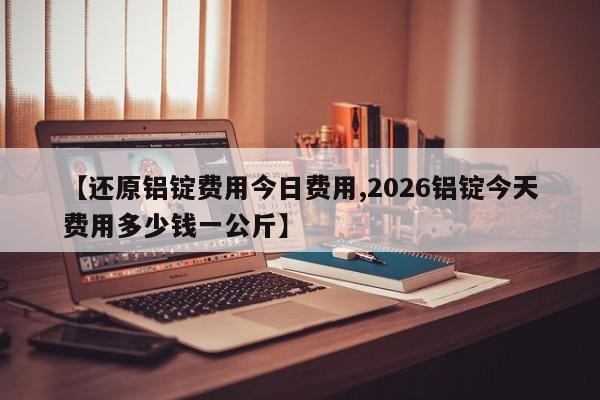 【还原铝锭费用今日费用,2026铝锭今天费用多少钱一公斤】