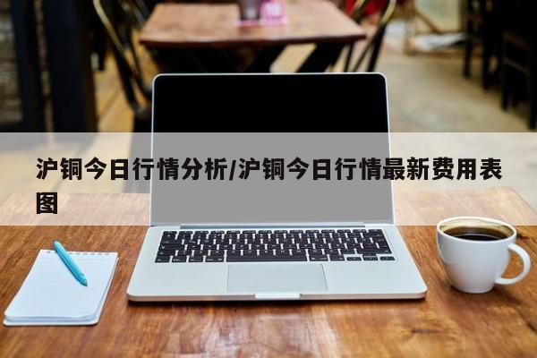沪铜今日行情分析/沪铜今日行情最新费用表图