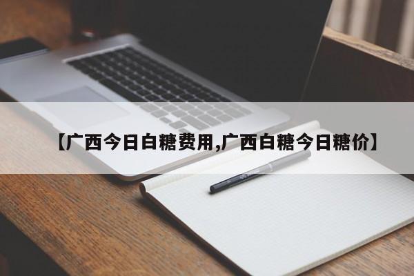 【广西今日白糖费用,广西白糖今日糖价】