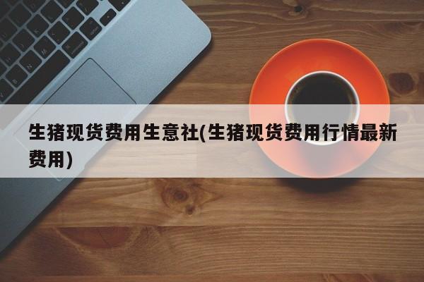 生猪现货费用生意社(生猪现货费用行情最新费用)