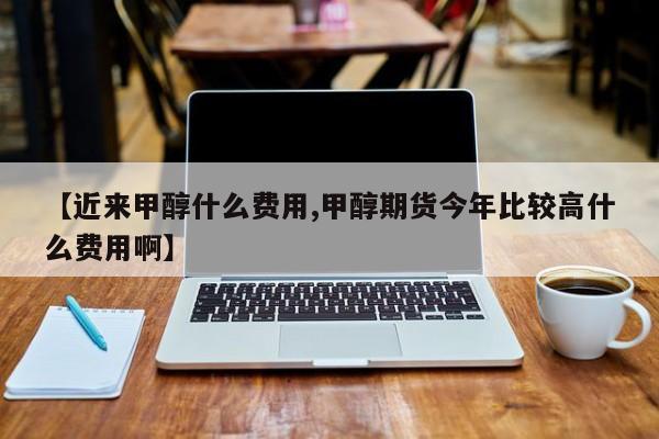 【近来甲醇什么费用,甲醇期货今年比较高什么费用啊】