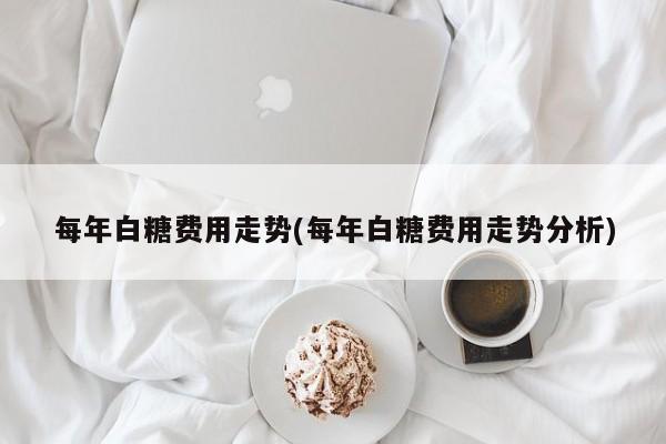 每年白糖费用走势(每年白糖费用走势分析)