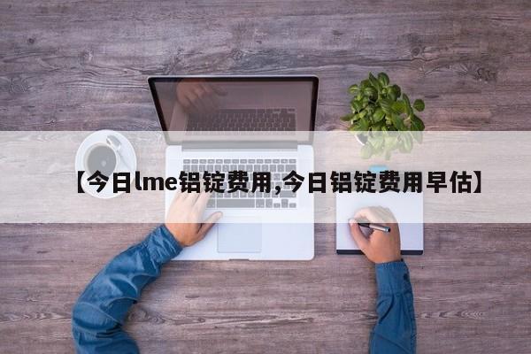 【今日lme铝锭费用,今日铝锭费用早估】