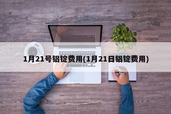 1月21号铝锭费用(1月21日铝锭费用)