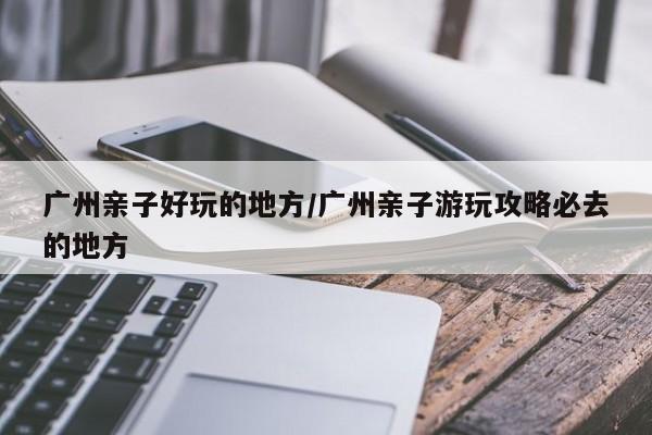 广州亲子好玩的地方/广州亲子游玩攻略必去的地方