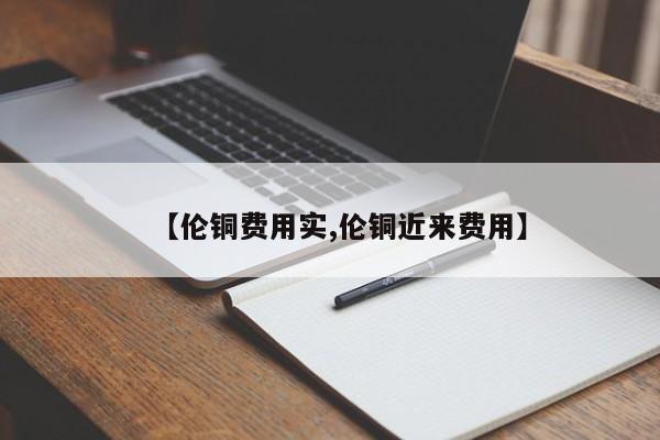 【伦铜费用实,伦铜近来费用】