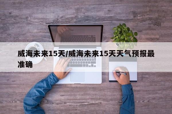 威海未来15天/威海未来15天天气预报最准确