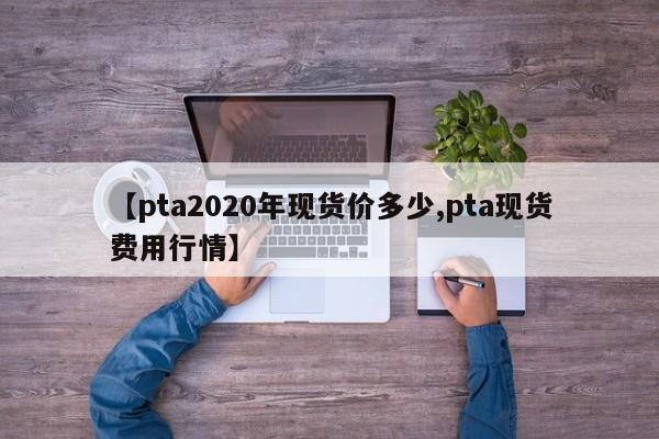 【pta2020年现货价多少,pta现货费用行情】