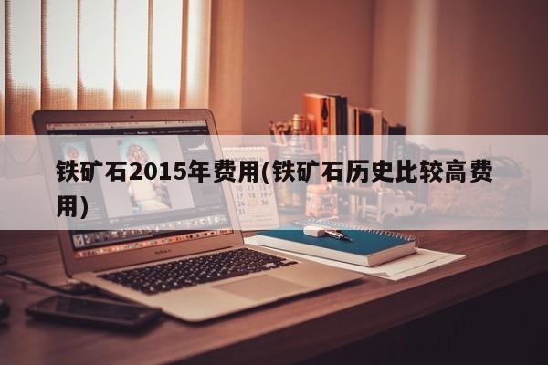 铁矿石2015年费用(铁矿石历史比较高费用)
