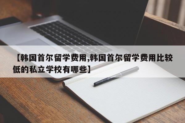 【韩国首尔留学费用,韩国首尔留学费用比较低的私立学校有哪些】