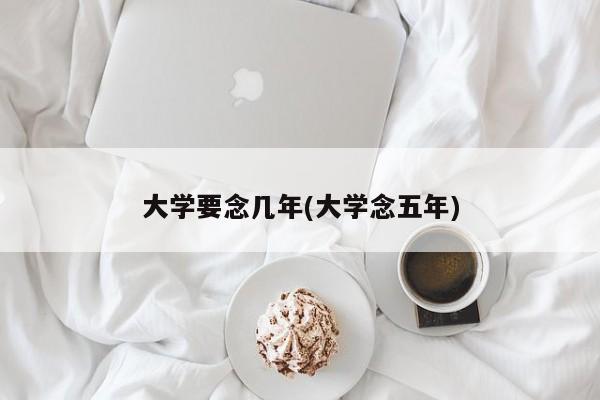 大学要念几年(大学念五年)