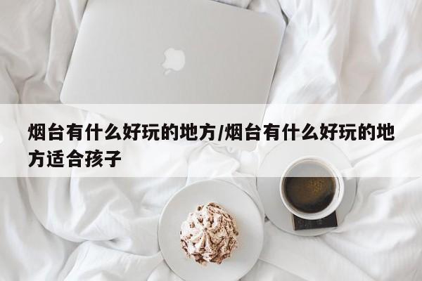 烟台有什么好玩的地方/烟台有什么好玩的地方适合孩子