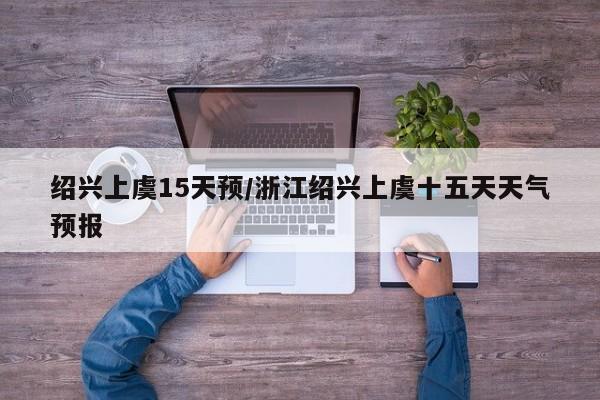 绍兴上虞15天预/浙江绍兴上虞十五天天气预报