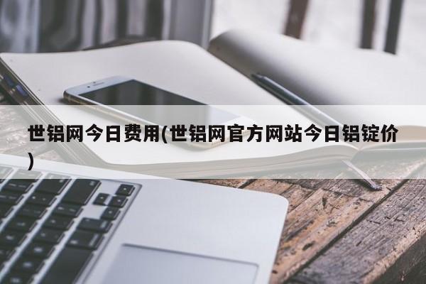 世铝网今日费用(世铝网官方网站今日铝锭价)