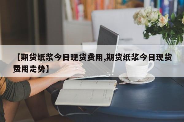 【期货纸浆今日现货费用,期货纸浆今日现货费用走势】