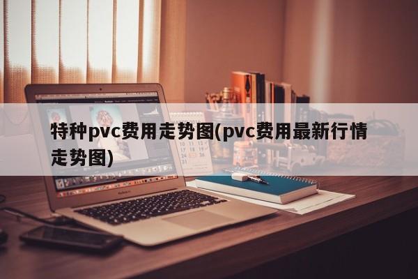 特种pvc费用走势图(pvc费用最新行情走势图)