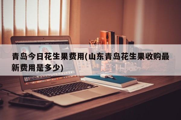 青岛今日花生果费用(山东青岛花生果收购最新费用是多少)