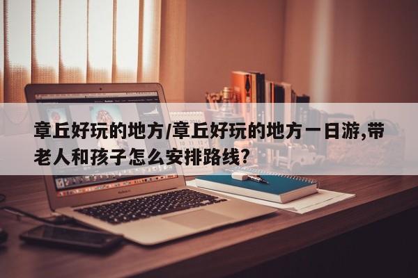 章丘好玩的地方/章丘好玩的地方一日游,带老人和孩子怎么安排路线?