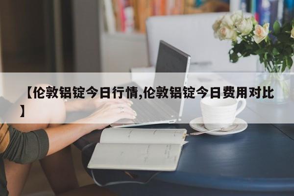 【伦敦铝锭今日行情,伦敦铝锭今日费用对比】