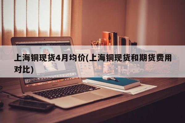 上海铜现货4月均价(上海铜现货和期货费用对比)