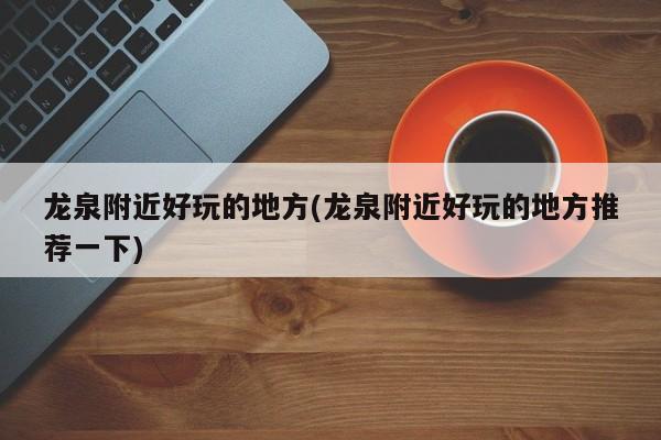 龙泉附近好玩的地方(龙泉附近好玩的地方推荐一下)