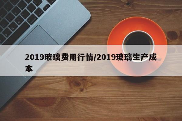 2019玻璃费用行情/2019玻璃生产成本