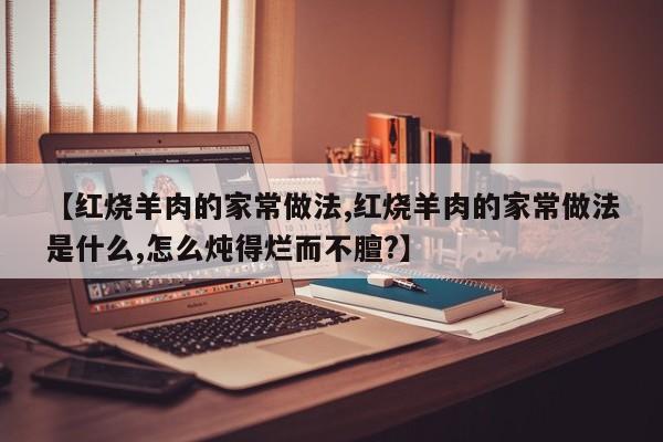 【红烧羊肉的家常做法,红烧羊肉的家常做法是什么,怎么炖得烂而不膻?】