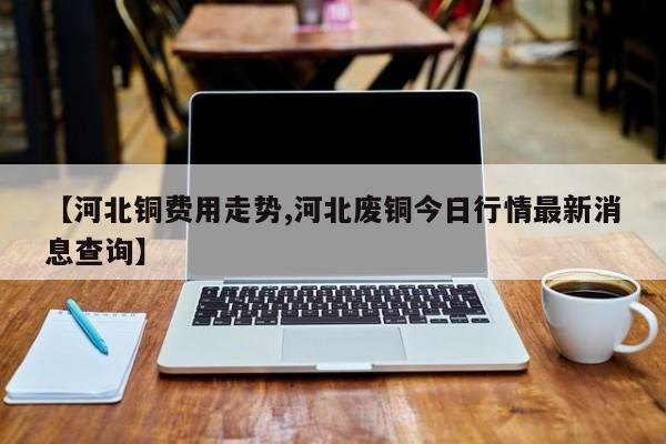 【河北铜费用走势,河北废铜今日行情最新消息查询】