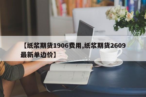 【纸浆期货1906费用,纸浆期货2609最新单边价】