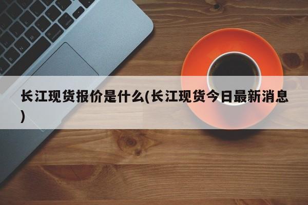 长江现货报价是什么(长江现货今日最新消息)