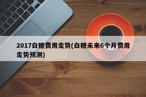 2017白糖费用走势(白糖未来6个月费用走势预测)