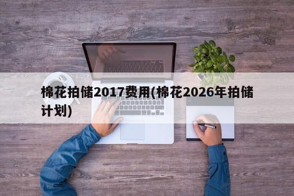 棉花拍储2017费用(棉花2026年拍储计划)