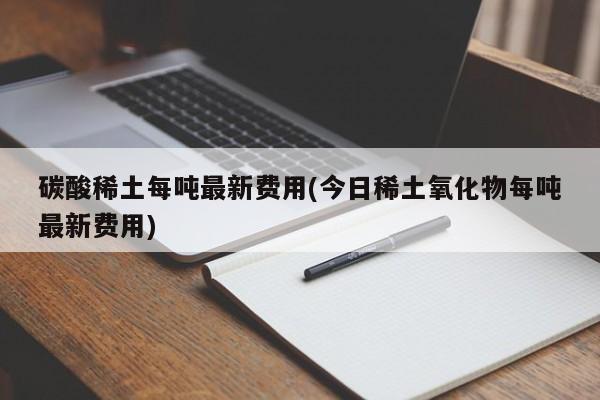 碳酸稀土每吨最新费用(今日稀土氧化物每吨最新费用)