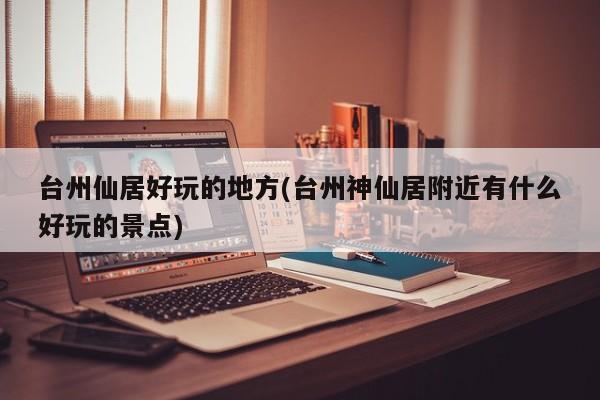 台州仙居好玩的地方(台州神仙居附近有什么好玩的景点)