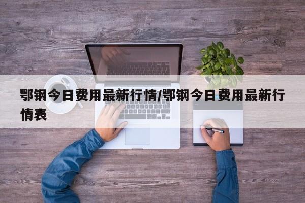 鄂钢今日费用最新行情/鄂钢今日费用最新行情表