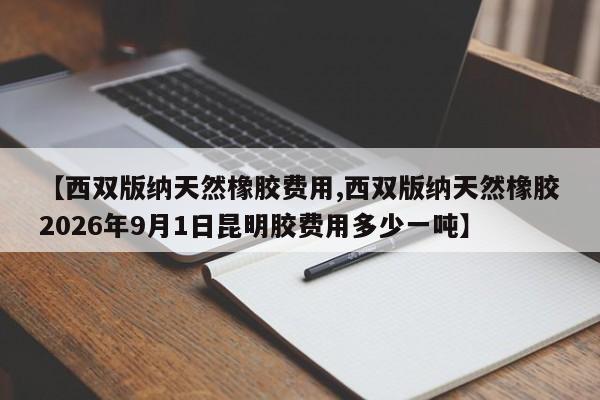 【西双版纳天然橡胶费用,西双版纳天然橡胶2026年9月1日昆明胶费用多少一吨】