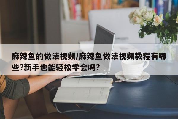 麻辣鱼的做法视频/麻辣鱼做法视频教程有哪些?新手也能轻松学会吗?