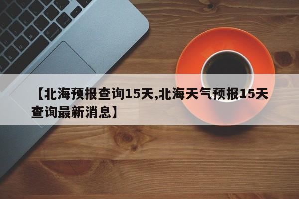 【北海预报查询15天,北海天气预报15天查询最新消息】