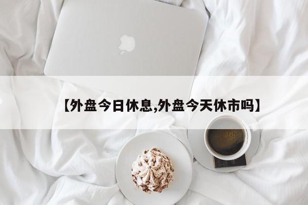 【外盘今日休息,外盘今天休市吗】